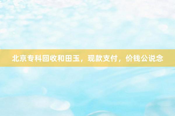 北京专科回收和田玉，现款支付，价钱公说念