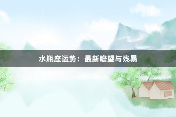 水瓶座运势：最新瞻望与残暴